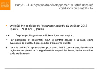 Partie II - L’intégration du développement durable dans les
                                           conditions du contrat «A»




 Orthofab inc. c. Régie de l'assurance maladie du Québec, 2012
  QCCS 1876 (CanLII) (suite)

«      En principe, l’organisme sollicite uniquement un prix;
 Par exception, et seulement pour le contrat adjugé à la suite d’une
  évaluation de qualité, il peut décider d’évaluer la qualité;
 Dans le cadre d'un appel d'offres pour un contrat à commandes, rien dans le
  règlement ne permet à un organisme de requérir les biens, de les examiner
  et de les évaluer.»
 