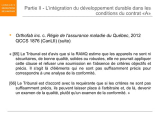 Partie II - L’intégration du développement durable dans les
                                           conditions du contrat «A»



 Orthofab inc. c. Régie de l'assurance maladie du Québec, 2012
  QCCS 1876 (CanLII) (suite)

« [65] Le Tribunal est d'avis que si la RAMQ estime que les appareils ne sont ni
    sécuritaires, de bonne qualité, solides ou robustes, elle ne pourrait appliquer
    cette clause et refuser une soumission en l'absence de critères objectifs et
    précis. Il s'agit là d'éléments qui ne sont pas suffisamment précis pour
    correspondre à une analyse de la conformité.

[66] Le Tribunal est d'accord avec la requérante que si les critères ne sont pas
    suffisamment précis, ils peuvent laisser place à l'arbitraire et, de là, devenir
    un examen de la qualité, plutôt qu'un examen de la conformité. »
 