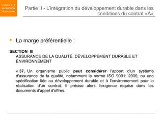 Partie II - L’intégration du développement durable dans les
                                         conditions du contrat «A»




 La marge préférentielle :

SECTION III
  ASSURANCE DE LA QUALITÉ, DÉVELOPPEMENT DURABLE ET
  ENVIRONNEMENT

  « 37. Un organisme public peut considérer l'apport d'un système
  d'assurance de la qualité, notamment la norme ISO 9001: 2000, ou une
  spécification liée au développement durable et à l'environnement pour la
  réalisation d'un contrat. Il précise alors l'exigence requise dans les
  documents d'appel d'offres.
 