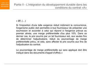 Partie II - L’intégration du développement durable dans les
                                   conditions du contrat «A»



 « 37. (…)
 Si l'imposition d'une telle exigence réduit indûment la concurrence,
 l'organisme public doit permettre à tout fournisseur de présenter une
 soumission et accorder à celui qui répond à l'exigence prévue au
 premier alinéa, une marge préférentielle d'au plus 10%. Dans ce
 dernier cas, le prix soumis par un tel fournisseur est, aux seules fins
 de déterminer l'adjudicataire, réduit du pourcentage de marge
 préférentielle prévu, et cela, sans affecter le prix soumis aux fins de
 l'adjudication du contrat.

 Le pourcentage de marge préférentielle qui sera appliqué doit être
 indiqué dans les documents d'appel d'offres.»
 