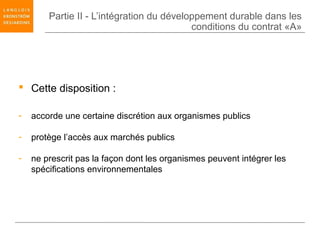 Partie II - L’intégration du développement durable dans les
                                           conditions du contrat «A»




 Cette disposition :

-   accorde une certaine discrétion aux organismes publics

-   protège l’accès aux marchés publics

-   ne prescrit pas la façon dont les organismes peuvent intégrer les
    spécifications environnementales
 