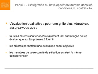 Partie II - L’intégration du développement durable dans les
                                           conditions du contrat «A»




 L’évaluation qualitative : pour une grille plus «durable»,
  assurez-vous que :

-   tous les critères sont énoncés clairement tant sur la façon de les
    évaluer que sur les preuves à fournir

-   les critères permettent une évaluation plutôt objective

-   les membres de votre comité de sélection en aient la même
    compréhension
 