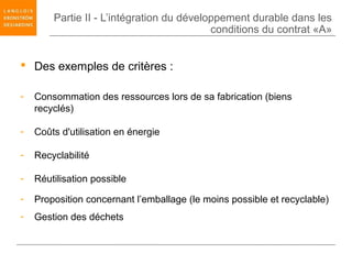 Partie II - L’intégration du développement durable dans les
                                           conditions du contrat «A»


 Des exemples de critères :

-   Consommation des ressources lors de sa fabrication (biens
    recyclés)

-   Coûts d'utilisation en énergie

-   Recyclabilité

-   Réutilisation possible

-   Proposition concernant l’emballage (le moins possible et recyclable)
-   Gestion des déchets
 