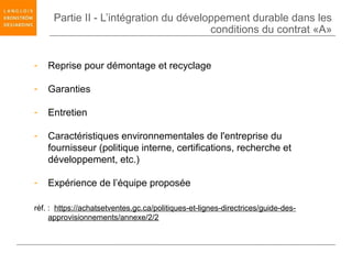 Partie II - L’intégration du développement durable dans les
                                        conditions du contrat «A»


-   Reprise pour démontage et recyclage

-   Garanties

-   Entretien

-   Caractéristiques environnementales de l'entreprise du
    fournisseur (politique interne, certifications, recherche et
    développement, etc.)

-   Expérience de l’équipe proposée

réf. : https://achatsetventes.gc.ca/politiques-et-lignes-directrices/guide-des-
     approvisionnements/annexe/2/2
 