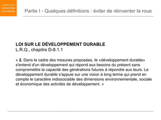 Partie I - Quelques définitions : éviter de réinventer la roue




LOI SUR LE DÉVELOPPEMENT DURABLE
L.R.Q., chapitre D-8.1.1

« 2. Dans le cadre des mesures proposées, le «développement durable»
s'entend d'un développement qui répond aux besoins du présent sans
compromettre la capacité des générations futures à répondre aux leurs. Le
développement durable s'appuie sur une vision à long terme qui prend en
compte le caractère indissociable des dimensions environnementale, sociale
et économique des activités de développement. »
 