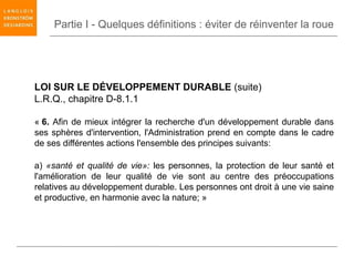 Partie I - Quelques définitions : éviter de réinventer la roue




LOI SUR LE DÉVELOPPEMENT DURABLE (suite)
L.R.Q., chapitre D-8.1.1

« 6. Afin de mieux intégrer la recherche d'un développement durable dans
ses sphères d'intervention, l'Administration prend en compte dans le cadre
de ses différentes actions l'ensemble des principes suivants:

a) «santé et qualité de vie»: les personnes, la protection de leur santé et
l'amélioration de leur qualité de vie sont au centre des préoccupations
relatives au développement durable. Les personnes ont droit à une vie saine
et productive, en harmonie avec la nature; »
 