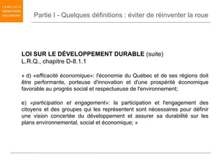 Partie I - Quelques définitions : éviter de réinventer la roue




LOI SUR LE DÉVELOPPEMENT DURABLE (suite)
L.R.Q., chapitre D-8.1.1

« d) «efficacité économique»: l'économie du Québec et de ses régions doit
être performante, porteuse d'innovation et d'une prospérité économique
favorable au progrès social et respectueuse de l'environnement;

e) «participation et engagement»: la participation et l'engagement des
citoyens et des groupes qui les représentent sont nécessaires pour définir
une vision concertée du développement et assurer sa durabilité sur les
plans environnemental, social et économique; »
 