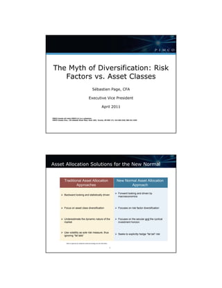 The Myth of Diversification: Risk
    Factors vs. Asset Classes
                                                               Sébastien Page, CFA

                                                         Executive Vice President

                                                                                April 2011


PIMCO Canada will retain PIMCO LLC as a subadvisor.
PIMCO Canada Corp., 120 Adelaide Street West, Suite 1901, Toronto, ON MSH 1T1, 416-368-3350, 866-341-3350




Asset Allocation Solutions for the New Normal


              Traditional Asset Allocation                                                        New Normal Asset Allocation
                      Approaches                                                                          Approach

                                                                                                  Forward looking and driven by
              Backward looking and statistically driven
                                                                                                  macroeconomics



              Focus on asset class diversification                                                Focuses on risk factor diversification



              Underestimate the dynamic nature of the                                             Focuses on the secular and the cyclical
              market                                                                              investment horizon



              Use volatility as sole risk measure, thus
                                                                                                  Seeks to explicitly hedge “fat tail” risk
              ignoring “fat tails”

                 Refer to Appendix for additional investment strategy and risk information.


                                                                                              1                   asset_allocation_phil_05
 