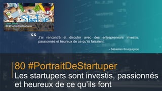 #PortraitDeStartuper
1
80 #PortraitDeStartuper
Les startupers sont investis, passionnés
et heureux de ce qu’ils font
J’ai rencontré et discuter avec des entrepreneurs investis,
passionnés et heureux de ce qu’ils faisaient.
- Sébastien Bourguignon
“
 