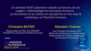 Un exemple d’ENT polynésien adapté aux besoins de ses
usagers : méthodologie de conception évolutive.
Les formations et les métiers en perspective en lien avec le
numérique, en Polynésie française
Christophe BATIER
Responsable du Pôle Tice /DSI/UPF
Président du consortium Claroline Connect
Sébastien Chabrier
Vice Président Numérique UPF
Maitre de Conférences en informatique
Responsable de l’équipe pédagogique
de la licence informatique
 