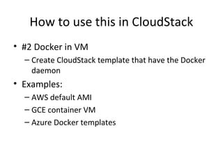 How to use this in CloudStack
• #2 Docker in VM
– Create CloudStack template that have the Docker
daemon
• Examples:
– AWS default AMI
– GCE container VM
– Azure Docker templates
 