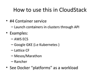 How to use this in CloudStack
• #4 Container service
– Launch containers in clusters through API
• Examples:
– AWS ECS
– Google GKE (i.e Kubernetes )
– Lattice CF
– Mesos/Marathon
– Rancher
• See Docker “platforms” as a workload
 