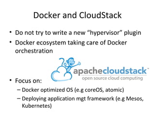 Docker and CloudStack
• Do not try to write a new “hypervisor” plugin
• Docker ecosystem taking care of Docker
orchestration
• Focus on:
– Docker optimized OS (e.g coreOS, atomic)
– Deploying application mgt framework (e.g Mesos,
Kubernetes)
 