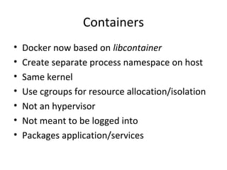 Containers
• Docker now based on libcontainer
• Create separate process namespace on host
• Same kernel
• Use cgroups for resource allocation/isolation
• Not an hypervisor
• Not meant to be logged into
• Packages application/services
 