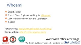 Whoami  
💥  Sébas9en  Han  
💥  French  Cloud  Engineer  working  for  eNovance  
💥  Daily  job  focused  on  Ceph  and  OpenStack  
💥  Blogger  
  
Personal  blog:  hGp://www.sebas9en-­‐han.fr/blog/  
Company  blog:  hGp://techs.enovance.com/  

Worldwide  oﬃces  coverage  
We  design,  build  and  run  clouds  –  any9me  -­‐  anywhere  

 