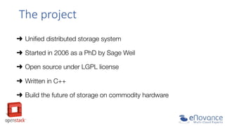 The  project  
➜  Uniﬁed distributed storage system
➜  Started in 2006 as a PhD by Sage Weil
➜  Open source under LGPL license
➜  Written in C++
➜  Build the future of storage on commodity hardware

 