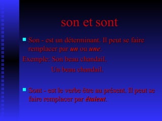 son et sont Son - est un déterminant. Il peut se faire remplacer par  un  ou  une .  Exemple: Son beau chandail.    Un beau chandail. Sont - est le verbe être au présent. Il peut se faire remplacer par  étaient .   