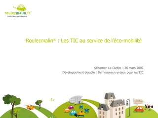 Roulezmalin ®  : Les TIC au service de l’éco-mobilité Sébastien Le Corfec – 26 mars 2009 Développement durable : De nouveaux enjeux pour les TIC 