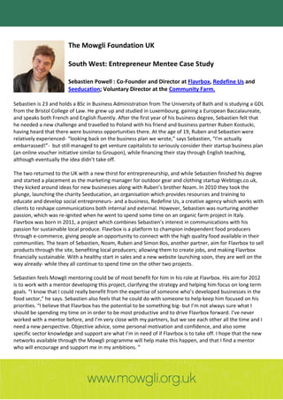 The Mowgli Foundation UK

                        South West: Entrepreneur Mentee Case Study

                        Sebastien Powell : Co-Founder and Director at Flavrbox, Redefine Us and
                        Seeducation; Voluntary Director at the Community Farm.

Sebastien is 23 and holds a BSc in Business Administration from The University of Bath and is studying a GDL
from the Bristol College of Law. He grew up and studied in Luxembourg, gaining a European Baccalaureate,
and speaks both French and English fluently. After the first year of his business degree, Sebastien felt that
he needed a new challenge and travelled to Poland with his friend and business partner Ruben Kostucki,
having heard that there were business opportunities there. At the age of 19, Ruben and Sebastien were
relatively experienced- “looking back on the business plan we wrote,” says Sebastien, “I’m actually
embarrassed!”- but still managed to get venture capitalists to seriously consider their startup business plan
(an online voucher initiative similar to Groupon), while financing their stay through English teaching,
although eventually the idea didn’t take off.

The two returned to the UK with a new thirst for entrepreneurship, and while Sebastien finished his degree
and started a placement as the marketing manager for outdoor gear and clothing startup Webtogs.co.uk,
they kicked around ideas for new businesses along with Ruben’s brother Noam. In 2010 they took the
plunge, launching the charity Seeducation, an organisation which provides resources and training to
educate and develop social entrepreneurs- and a business, Redefine Us, a creative agency which works with
clients to reshape communications both internal and external. However, Sebastien was nurturing another
passion, which was re-ignited when he went to spend some time on an organic farm project in Italy.
Flavrbox was born in 2011, a project which combines Sebastien’s interest in communications with his
passion for sustainable local produce. Flavrbox is a platform to champion independent food producers
through e-commerce, giving people an opportunity to connect with the high quality food available in their
communities. The team of Sebastien, Noam, Ruben and Simon Bos, another partner, aim for Flavrbox to sell
products through the site, benefiting local producers; allowing them to create jobs, and making Flavrbox
financially sustainable. With a healthy start in sales and a new website launching soon, they are well on the
way already- while they all continue to spend time on the other two projects.

Sebastien feels Mowgli mentoring could be of most benefit for him in his role at Flavrbox. His aim for 2012
is to work with a mentor developing this project, clarifying the strategy and helping him focus on long term
goals. “I know that I could really benefit from the expertise of someone who’s developed businesses in the
food sector,” he says. Sebastien also feels that he could do with someone to help keep him focused on his
priorities. “I believe that Flavrbox has the potential to be something big- but I’m not always sure what I
should be spending my time on in order to be most productive and to drive Flavrbox forward. I’ve never
worked with a mentor before, and I’m very close with my partners, but we see each other all the time and I
need a new perspective. Objective advice, some personal motivation and confidence, and also some
specific sector knowledge and support are what I’m in need of if Flavrbox is to take off. I hope that the new
networks available through the Mowgli programme will help make this happen, and that I find a mentor
who will encourage and support me in my ambitions. ”
 