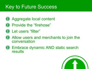 Key to Future Success Aggregate local content Provide the “firehose” Let users “filter” Allow users and merchants to join the conversation Embrace dynamic AND static search results 