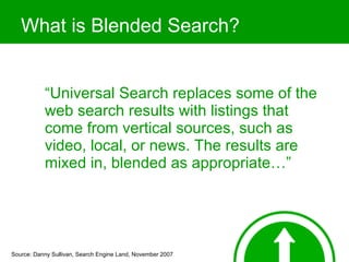 What is Blended Search? “ Universal Search replaces some of the web search results with listings that come from vertical sources, such as video, local, or news. The results are mixed in, blended as appropriate…” Source: Danny Sullivan, Search Engine Land, November 2007 