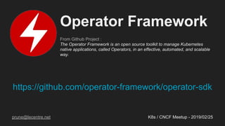https://github.com/operator-framework/operator-sdk
K8s / CNCF Meetup - 2019/02/25
Operator Framework
From Github Project :
The Operator Framework is an open source toolkit to manage Kubernetes
native applications, called Operators, in an effective, automated, and scalable
way.
prune@lecentre.net
 