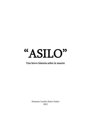 “ASILO”
Una breve historia sobre la muerte




    Sebastián Castillo (Señor Nadie)
                 2012
 