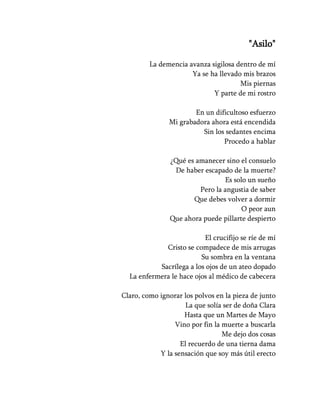 "Asilo"

         La demencia avanza sigilosa dentro de mí
                      Ya se ha llevado mis brazos
                                      Mis piernas
                             Y parte de mi rostro

                       En un dificultoso esfuerzo
               Mi grabadora ahora está encendida
                         Sin los sedantes encima
                                Procedo a hablar

               ¿Qué es amanecer sino el consuelo
                De haber escapado de la muerte?
                                Es solo un sueño
                        Pero la angustia de saber
                      Que debes volver a dormir
                                      O peor aun
               Que ahora puede pillarte despierto

                          El crucifijo se ríe de mí
             Cristo se compadece de mis arrugas
                         Su sombra en la ventana
           Sacrílega a los ojos de un ateo dopado
  La enfermera le hace ojos al médico de cabecera

Claro, como ignorar los polvos en la pieza de junto
                     La que solía ser de doña Clara
                    Hasta que un Martes de Mayo
                 Vino por fin la muerte a buscarla
                                 Me dejo dos cosas
                   El recuerdo de una tierna dama
            Y la sensación que soy más útil erecto
 