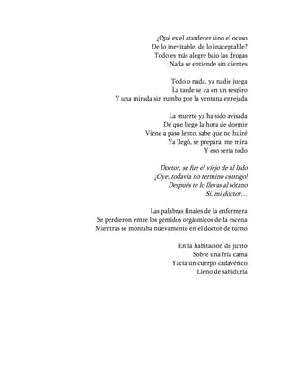 ¿Qué es el atardecer sino el ocaso
                    De lo inevitable, de lo inaceptable?
                     Todo es más alegre bajo las drogas
                           Nada se entiende sin dientes

                          Todo o nada, ya nadie juega
                           La tarde se va en un respiro
       Y una mirada sin rumbo por la ventana enrejada

                          La muerte ya ha sido avisada
                        De que llego la hora de dormir
                  Viene a paso lento, sabe que no huiré
                          Ya llegó, se prepara, me mira
                                        Y eso sería todo

                       Doctor, se fue el viejo de al lado
                     ¡Oye, todavía no termino contigo!
                         Después te lo llevas al sótano
                                         Sí, mi doctor…

                   Las palabras finales de la enfermera
Se perdieron entre los gemidos orgásmicos de la escena
Mientras se montaba nuevamente en el doctor de turno

                             En la habitación de junto
                                  Sobre una fría cama
                           Yacía un cuerpo cadavérico
                                    Lleno de sabiduría
 