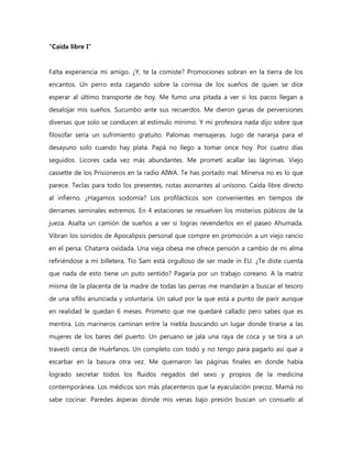 "Caída libre I"


Falta experiencia mi amigo. ¿Y, te la comiste? Promociones sobran en la tierra de los
encantos. Un perro esta cagando sobre la cornisa de los sueños de quien se dice
esperar al último transporte de hoy. Me fumo una pitada a ver si los pacos llegan a
desalojar mis sueños. Sucumbo ante sus recuerdos. Me dieron ganas de perversiones
diversas que solo se conducen al estímulo mínimo. Y mi profesora nada dijo sobre que
filosofar sería un sufrimiento gratuito. Palomas mensajeras. Jugo de naranja para el
desayuno solo cuando hay plata. Papá no llego a tomar once hoy. Por cuatro días
seguidos. Licores cada vez más abundantes. Me prometí acallar las lágrimas. Viejo
cassette de los Prisioneros en la radio AIWA. Te has portado mal. Minerva no es lo que
parece. Teclas para todo los presentes, notas asonantes al unísono. Caída libre directo
al infierno. ¿Hagamos sodomía? Los profilácticos son convenientes en tiempos de
derrames seminales extremos. En 4 estaciones se resuelven los misterios púbicos de la
jueza. Asalta un camión de sueños a ver si logras revenderlos en el paseo Ahumada.
Vibran los sonidos de Apocalipsis personal que compre en promoción a un viejo rancio
en el persa. Chatarra oxidada. Una vieja obesa me ofrece pensión a cambio de mi alma
refiriéndose a mi billetera. Tío Sam está orgulloso de ser made in EU. ¿Te diste cuenta
que nada de esto tiene un puto sentido? Pagaría por un trabajo coreano. A la matriz
misma de la placenta de la madre de todas las perras me mandarán a buscar el tesoro
de una sífilis anunciada y voluntaria. Un salud por la que está a punto de parir aunque
en realidad le quedan 6 meses. Prometo que me quedaré callado pero sabes que es
mentira. Los marineros caminan entre la niebla buscando un lugar donde tirarse a las
mujeres de los bares del puerto. Un peruano se jala una raya de coca y se tira a un
travesti cerca de Huérfanos. Un completo con todo y no tengo para pagarlo así que a
escarbar en la basura otra vez. Me quemaron las páginas finales en donde había
logrado secretar todos los fluidos negados del sexo y propios de la medicina
contemporánea. Los médicos son más placenteros que la eyaculación precoz. Mamá no
sabe cocinar. Paredes ásperas donde mis venas bajo presión buscan un consuelo al
 