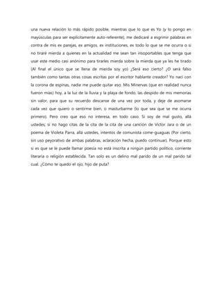 una nueva relación lo más rápido posible, mientras que lo que es Yo (y lo pongo en
mayúsculas para ser explícitamente auto-referente), me dedicaré a esgrimir palabras en
contra de mis ex parejas, ex amigos, ex instituciones, ex todo lo que se me ocurra o si
no tiraré mierda a quienes en la actualidad me sean tan insoportables que tenga que
usar este medio casi anónimo para tirarles mierda sobre la mierda que ya les he tirado
(Al final el único que se llena de mierda soy yo) ¿Será eso cierto? ¿O será falso
también como tantas otras cosas escritas por el escritor hablante creador? Yo nací con
la corona de espinas, nadie me puede quitar eso. Mis Minervas (que en realidad nunca
fueron mías) hoy, a la luz de la lluvia y la playa de fondo, las despido de mis memorias
sin valor, para que su recuerdo descanse de una vez por toda, y deje de asomarse
cada vez que quiero o sentirme bien, o masturbarme (lo que sea que se me ocurra
primero). Pero creo que eso no interesa, en todo caso. Si soy de mal gusto, allá
ustedes; si no hago citas de la cita de la cita de una canción de Víctor Jara o de un
poema de Violeta Parra, allá ustedes, intentos de comunista come-guaguas (Por cierto,
sin uso peyorativo de ambas palabras, aclaración hecha, puedo continuar). Porque esto
si es que se le puede llamar poesía no está inscrita a ningún partido político, corriente
literaria o religión establecida. Tan solo es un delirio mal parido de un mal parido tal
cual. ¿Cómo te quedo el ojo, hijo de puta?
 