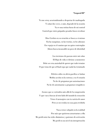 “Corporal III”


    Ya me estoy acostumbrando a despertar de madrugada
           Y soñar dos veces, o más, depende de la ocasión
                      Ya es una rutina fuera de mi control
        Control que entre párpados pesados busco recobrar


           Dios Cerebro en su creación se busca a si mismo
            En las maquinas, en las teorías, en los abismos
          Ese espejo en el camino que no quiso contemplar
              Ahora busca incansable un poco de identidad


                    Los inviernos de pasean entre mis uñas
                    El flujo de vida se detiene a momentos
         Debe ser esta ansiedad de querer que todo termine
    O que temo de que al final sepa que nada ha terminado


                  Deleites oídos en alivio pacifica se bañan
                Medita acción en la corteza y en el corazón
                    No he de preguntar por autorizaciones
             No he de autorizarme a preguntar estupideces


       Axones que se extienden más allá de la comprensión
    Y que van a buscar al otro lado del mundo la sensación
                 Viene el mensajero con tu caricia de amor
                   Pero yo no estaba en casa para recibirla


                        Nuca estuve alojado en la realidad
                  Por más que quisieron arrastrarme a ella
Me perdí entre las redes dinámicas y patrones de activación
                    Me perdí en un nivel sin interpretación
 