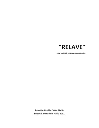 “RELAVE”
                        Una serie de poemas menstruales




Sebastián Castillo (Señor Nadie)
Editorial Antes de la Nada, 2012.
 