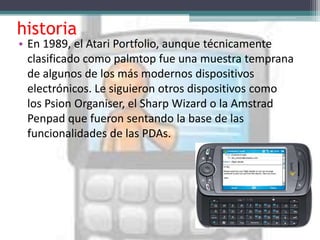 historia
• En 1989, el Atari Portfolio, aunque técnicamente
  clasificado como palmtop fue una muestra temprana
  de algunos de los más modernos dispositivos
  electrónicos. Le siguieron otros dispositivos como
  los Psion Organiser, el Sharp Wizard o la Amstrad
  Penpad que fueron sentando la base de las
  funcionalidades de las PDAs.
 
