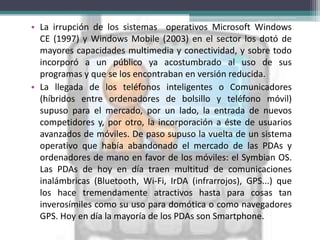 • La irrupción de los sistemas operativos Microsoft Windows
  CE (1997) y Windows Mobile (2003) en el sector los dotó de
  mayores capacidades multimedia y conectividad, y sobre todo
  incorporó a un público ya acostumbrado al uso de sus
  programas y que se los encontraban en versión reducida.
• La llegada de los teléfonos inteligentes o Comunicadores
  (híbridos entre ordenadores de bolsillo y teléfono móvil)
  supuso para el mercado, por un lado, la entrada de nuevos
  competidores y, por otro, la incorporación a éste de usuarios
  avanzados de móviles. De paso supuso la vuelta de un sistema
  operativo que había abandonado el mercado de las PDAs y
  ordenadores de mano en favor de los móviles: el Symbian OS.
  Las PDAs de hoy en día traen multitud de comunicaciones
  inalámbricas (Bluetooth, Wi-Fi, IrDA (infrarrojos), GPS...) que
  los hace tremendamente atractivos hasta para cosas tan
  inverosímiles como su uso para domótica o como navegadores
  GPS. Hoy en día la mayoría de los PDAs son Smartphone.
 