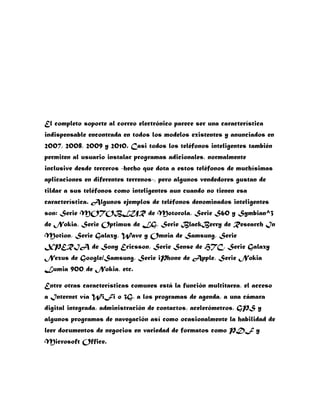 El completo soporte al correo electrónico parece ser una característica
indispensable encontrada en todos los modelos existentes y anunciados en
2007, 2008, 2009 y 2010. Casi todos los teléfonos inteligentes también
permiten al usuario instalar programas adicionales, normalmente
inclusive desde terceros -hecho que dota a estos teléfonos de muchísimas
aplicaciones en diferentes terrenos-, pero algunos vendedores gustan de
tildar a sus teléfonos como inteligentes aun cuando no tienen esa
característica. Algunos ejemplos de teléfonos denominados inteligentes
son: Serie MOTOBLUR de Motorola, Serie S60 y Symbian^3
de Nokia, Serie Optimus de LG, Serie BlackBerry de Research In
Motion, Serie Galaxy, Wave y Omnia de Samsung, Serie
XPERIA de Sony Ericsson, Serie Sense de HTC, Serie Galaxy
Nexus de Google/Samsung, Serie iPhone de Apple, Serie Nokia
Lumia 900 de Nokia, etc.

Entre otras características comunes está la función multitarea, el acceso
a Internet vía WiFi o 3G, a los programas de agenda, a una cámara
digital integrada, administración de contactos, acelerómetros, GPS y
algunos programas de navegación así como ocasionalmente la habilidad de
leer documentos de negocios en variedad de formatos como PDF y
Microsoft Office.
 