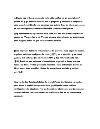 Alguna vez te has preguntado en la vida, ¿Que es un smartphone?,
quizás sí, y yo también una vez me lo pregunte y encontré la respuesta
pero muy diversificada, sin embargo hoy quiero dejar en claro que es eso
de los smartphones o también llamados teléfonos inteligentes.

Hoy aprenderemos algo nuevo en la vida, así sea una simple definición,
porque en Tecmoviles y en Tecnyo siempre oímos hablar de smartphone
pero ninguno sabrá lo que es ese extraño término.



Para empezar, debemos remontarnos a la historia, pues según se cuenta,
el primer teléfono inteligente lo creó IBM en el año 1992 y se llamó
Simón, sin embargo fue liberado en 1993 y fue comercializado por
BellSouth, en ese entonces el smartphone te permitía hacer muchas
cosas, es decir, recibir y realizar llamadas, tenía calendario, libreta de
direcciones, hora mundial, libreta de anotaciones, enviaba y recibía
FAX.



Hoy en día las funcionalidades de los teléfonos inteligentes es mucha,
pero antes la definición que nos da la Wikipedia sobre teléfono
inteligente es la siguiente: “es un dispositivo electrónico que fusiona un
teléfono celular con características similares a las de un computador
personal.”
 