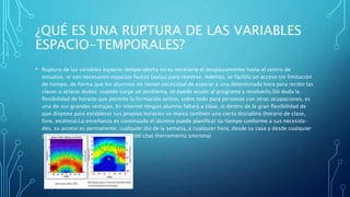 ¿QUÉ ES UNA RUPTURA DE LAS VARIABLES
ESPACIO-TEMPORALES?
• Ruptura de las variables espacio-temporalesYa no es necesario el desplazamiento hasta el centro de
estudios, ni son necesarios espacios fisicos (aulas) para reunirse. Además, se facilita un acceso sin limitación
de tiempo, de forma que los alumnos no tienen necesidad de esperar a una determinada hora para recibir las
clases o aclarar dudas: cuando surge un problema, se puede acudir al programa y resolverlo.Sin duda la
flexibilidad de horario que permite la formación online, sobre todo para personas con otras ocupaciones, es
una de sus grandes ventajas. En internet ningún alumno faltará a clase, si dentro de la gran flexibilidad de
que dispone para establecer sus propios horarios se marca también una cierta disciplina (horario de clase,
foro, etcétera).La enseñanza es continuada el alumno puede planificar su tiempo conforme a sus necesida-
des, su acceso es permanente, cualquier dia de la semana, a cualquier hora, desde su casa y desde cualquier
parte del mundo. Excepto en el caso del chat (herramienta sincrona)
 
