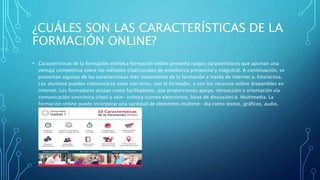 ¿CUÁLES SON LAS CARACTERÍSTICAS DE LA
FORMACIÓN ONLINE?
• Características de la formación onlineLa formación online presenta rasgos característicos que aportan una
ventaja competitiva sobre los métodos tradicionales de enseñanza presencial y magistral. A continuación, se
presentan algunas de las caracteristicas más importantes de la formación a través de internet:a. Interactiva.
Los alumnos pueden comunicarse unos con otros, con el formador, y con los recursos online disponibles en
internet. Los formadores actúan como facilitadores, que proporcionan apoyo, retroacción y orientación vía
comunicación sincrónica (chat) y asin- crónica (correo electrónico, listas de discusión).b. Multimedia. La
formación online puede incorporar una variedad de elementos multime- dia como textos, gráficos, audio,
video, animaciones, etcétera.
 
