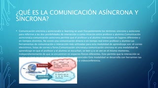 ¿QUÉ ES LA COMUNICACIÓN ASÍNCRONA Y
SÍNCRONA?
• Comunicación sincrona y asincronaEn e-learning se usan frecuentemente los términos sincrono y asincrono
para referirse a las dos posibilidades de interacción o comu nicación entre profesor y alumino.Comunicación
asincronaLa comunicación asincrona permite que el profesor y el alumno interactúen en lugares diferentes y
en tiempos distintos. No existe una comunicación directa o en tiempo real entre profesor y alumno Las
herramientas de comunicación o interacción más utilizadas para esta modalidad de aprendizaje son: el correo
electrónico, listas de correo y foros.Comunicación sincronaLa comunicación sincrona es una modalidad de
aprendizaje en que el profesor y el alumno se escuchan, se leen y/o se ven en el mismo momento,
independientemente de que se encuentren en espacios físicos diferentes. Esto permite que la interacción se
realice en tiem po real como ocurre en las clases presenciales Esta modalidad se desarrolla con herramien tas
como el chat, pizarra electrónica, audio- conferencia o videoconferencia.
 