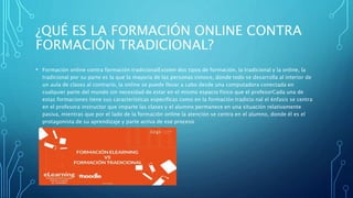 ¿QUÉ ES LA FORMACIÓN ONLINE CONTRA
FORMACIÓN TRADICIONAL?
• Formación online contra formación tradicionalExisten dos tipos de formación, la tradicional y la online, la
tradicional por su parte es la que la mayoría de las personas conoce, donde todo se desarrolla al interior de
un aula de clases al contrario, la online se puede llevar a cabo desde una computadora conectada en
cualquier parte del mundo sin necesidad de estar en el mismo espacio fisico que el profesorCada una de
estas formaciones tiene sus características especificas como en la formación tradicio nal el énfasis se centra
en el profesora instructor que imparte las clases y el alumno permanece en una situación relativamente
pasiva, mientras que por el lado de la formación online la atención se centra en el alumno, donde él es el
protagonista de su aprendizaje y parte activa de ese proceso
 