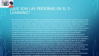 ¿QUÉ SON LAS PERSONAS EN EL E-
LEARNING?
• PersonasPara que exista una verdadera red telemática de formación tiene que existir mucho más que el canal
de comunicación es necesario un entramado de personas, tecnologia e instituciones, donde el elemento más
significativo sea el humano, desde el momento en que decida com- partir recursos y experiencias o cooperar
en su creación o compartir la docenciaEl e-learning ha supuesto una serie de cambios en las funciones y
perfiles de cada uno de losprotagonistas que intervienen en el aprendizaje Estos cambios serán más o menos
acusadosen función del modelo pedagógico adoptado y de los recursos disponibles.De modo sintético se
encuentran tres protagonistas en la formación online el alumno, el profesor tutor y el coordinador
académico.El profesor tutorEl profesor de un curso online es la figura encargada de guiar el proceso de
aprendizaje del alumno, pero desde una posición que sería más de acompañamiento que de dirección. No es
tan sólo un experto que imparte una materia determinada, sino que ejerce una serie de funciones añadidas y
no por ello menos importantes.A continuación, se presenta un poco más a detalle la labor de un profesor
virtual" y en losroles que debe desempeñiar para maximizar el rendimiento del alumno y mantener la
motivación durante todo el proceso de aprendizajeFunciones y rolesEl modelo de aprendizaje centrado en el
alumno característico de la formación no presencial conlleva importantes modificaciones en el perfil del
formador. En la nueva filosofia de aprendiza je, tienden a desvanecerse algunos roles, como el de transmisor
de información y potenciarse otros como el de evaluador y diseñador de situaciones mediadas de
aprendizaje, entre otros motivos, porque puede que el profesor ya no sea el de- positario de la información,
sino más bien un facilitador y proveedor de recursos. El profesor en el entorno virtual desempe ña
 