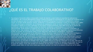 ¿QUÉ ES EL TRABAJO COLABORATIVO?
• TecnologíaLa formación online se desarrolla a través de internet, y esto implica la necesidad de aplicaciones
informáticas LMS (Leaming Management System-sistema de gestión de aprendizaje).Es una aplicación residente en un
servidor de páginas web en la que se desarrollan las acciones formativas. Es sinónimo de plataforma o campus
virtual. Es el lugar donde alumnos, tutores, profesores o coordinadores se conectan a través de internet (nave- gador
web) para descargarse contenidos, ver el programa de asignaturas, enviar un correo, al profesor, charlar con los
compañeros, debatir en un foro, participar en una tutoría, etcétera.Asimismo, todo UMS consta de un entorno de
aprendizaje y relación social, al que acceden los alumnos, profesores y coordinadores y un entorno de
administración, desde donde se configuran los cursos, se dan de alta los alumnos, se importan contenidos, se
habilitan servi- cios, etcétera. Un LMS o plataforma debe tener como minimo las siguientes caracteristicas:Diferentes
perfiles de acceso. En la formación online existen diferentes roles lalumno, tutoprofesor, coordinador,
administrador), que se plasman en los diferentes perfiles de acceso, cada uno de ellos con diferentes privilegios o
posibilidades. Por ejemplo, un profesor inser ta o modifica las notas y el alumno las visualiza, pero no las
modificaHerramientas de comunicación. La comunicación es un aspecto fundamental para elaprendizaje y para las
relaciones sociales. De ahí que la plataforma deba contar con variados sistemas de comunicación tanto sincronos
(interlocutores coinciden en tiempo) voz, pizarra electrónica, chat, mensajes emergentes como asincronos
(interlocutores no coinciden en tiempok: fora, correo, tablón. Pero no se trata de 'colocarlos' en la web, cada uno de
estos recursos debe ubicarse en un área con un fin didáctico predeterminado. Por ejemplo, pue de haber un chat en
el grupo de trabajo, al que sólo acceden los miembros de este grupo y cuya fin es el trabajo colaborativo. Pero
también puede haber un chat como medio para realizar tutorías o un chat en la cafeteria virtual con un fin lúdico.
 