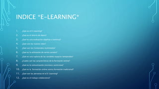 INDICE *E-LEARNING*
1. ¿Qué es el E-Learning?
2. ¿Qué es el ahorro de datos?
3. ¿Qué es una evaluación objetiva y continua?
4. ¿Qué son los nuevos roles?
5. ¿Qué son los Contenidos multimedia?
6. ¿Qué es la utilización de varios canales?
7. ¿Qué es una ruptura de las variables espacio-temporales?
8. ¿Cuáles son las características de la formación online?
9. ¿Qué es la comunicación síncrona y asíncrona?
10. ¿Qué es la formación online contra formación tradicional?
11. ¿Qué son las personas en el E-Learning?
12. ¿Qué es el trabajo colaborativo?
 