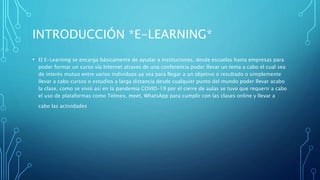 INTRODUCCIÓN *E-LEARNING*
• El E-Learning se encarga básicamente de ayudar a instituciones, desde escuelas hasta empresas para
poder formar un curso vía Internet atraves de una conferencia poder llevar un tema a cabo el cual sea
de interés mutuo entre varios individuos ya sea para llegar a un objetivo o resultado o simplemente
llevar a cabo cursos o estudios a larga distancia desde cualquier punto del mundo poder llevar acabo
la clase, como se vivió así en la pandemia COVID-19 por el cierre de aulas se tuvo que requerir a cabo
el uso de plataformas como Telmex, meet, WhatsApp para cumplir con las clases online y llevar a
cabo las actividades
 