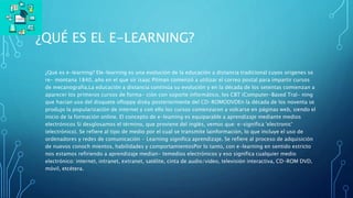 ¿QUÉ ES EL E-LEARNING?
¿Qué es e-learning? Ele-learning es una evolución de la educación a distancia tradicional cuyos origenes se
re- montana 1840, año en el que sir isaac Pitman comenzó a utilizar el correo postal para impartir cursos
de mecanografia.La educación a distancia continúa su evolución y en la década de los setentas comienzan a
aparecer los primeros cursos de forma- ción con soporte informático, los CBT (Computer-Based Tral- ning
que hacian uso del disquete ofloppy disky posteriormente del CD-ROMODVDEn la década de los noventa se
produjo la popularización de internet y con ello los cursos comenzaron a volcarse en páginas web, siendo el
inicio de la formación online. El concepto de e-leaming es equiparable a aprendizaje mediante medios
electrónicos Si desglosamos el término, que proviene del inglés, vemos que: e-significa 'electronic'
(electrónico). Se refiere al tipo de medio por el cual se transmite lainformación, lo que incluye el uso de
ordenadores y redes de comunicación • Learning significa aprendizaje. Se refiere al proceso de adquisición
de nuevos conoch mientos, habilidades y comportamientosPor lo tanto, con e-learning en sentido estricto
nos estamos refiriendo a aprendizaje median- temedios electrónicos y eso significa cualquier medio
electrónico: internet, intranet, extranet, satélite, cinta de audio/video, televisión interactiva, CD-ROM DVD,
móvil, etcétera.
 