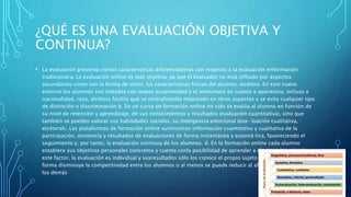 ¿QUÉ ES UNA EVALUACIÓN OBJETIVA Y
CONTINUA?
• La evaluación presenta ciertas caracteristicas diferenciadoras con respecto a la evaluación enformación
tradicional:a. La evaluación online es más objetiva, ya que el evaluador no está influido por aspectos
secundarios como son la forma de vestir, las caracteristicas fisicas del alumno, etcétera. En este nuevo
entorno los alumnos son tratados con mayor ecuanimidad y el anonimato en cuanto a apariencia, incluso a
nacionalidad, raza, etcétera facilita que se centralicenlas relaciones en otros aspectos y se evita cualquier tipo
de distinción o discriminación b. En un curso de formación online no sólo se evalúa al alumno en función de
su nivel de retención y aprendizaje, de sus conocimientos y resultados (evaluación cuantitativa), sino que
también se pueden valorar sus habilidades sociales, su inteligencia emocional (eva- luación cualitativa,
etcéteralc. Las plataformas de formación online suministran información cuantitativa y cualitativa de la
participación, asistencia y resultados de evaluaciones de forma instantánea y automá tica, favoreciendo el
seguimiento y, por tanto, la evaluación continua de los alumnos. d. En la formación online cada alumno
establece sus objetivos personales concretos y cuenta conla posibilidad de aprender a distinto ritmo Unido a
este factor, la evaluación es individual y susresultados sólo los conoce el propio sujeto implicado. De esta
forma disminuye la competitividad entre los alumnos o al menos se puede reducir al afán de destacar frente a
los demás
 