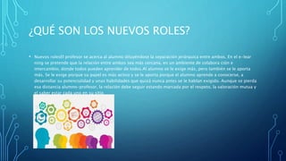¿QUÉ SON LOS NUEVOS ROLES?
• Nuevos rolesEl profesor se acerca al alumno diluyéndose la separación jerárquica entre ambos. En el e-lear
ning se pretende que la relación entre ambos sea más cercana, en un ambiente de colabora ción e
intercambio, donde todos pueden aprender de todos.Al alumno se le exige más, pero también se le aporta
más. Se le exige porque su papel es más activo y se le aporta porque el alumno aprende a conocerse, a
desarrollar su potencialidad y unas habilidades que quizá nunca antes se le hablan exigido. Aunque se pierda
esa distancia alumno-profesor, la relación debe seguir estando marcada por el respeto, la valoración mutua y
el saber estar cada uno en su sitio
 