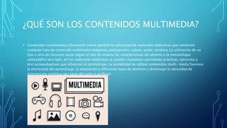 ¿QUÉ SON LOS CONTENIDOS MULTIMEDIA?
• Contenidos multimediaLa formación online permite la utilización de materiales didácticos que combinen
cualquier tipo de contenido multimedia imágenes, animaciones, videos, audio, etcétera. La utilización de un
tipo u otro de recursos variar según el tipo de matena las caracteristicas del alumno o la metodologia
utilizadaPor otro lado, en los materiales didácticas se pueden incorporar actividades prácticas, ejercicios y
test autoevaluativos que refuerzan el aprendizaje. La posibilidad de utilizar contenidos multi- media favorece
la electividad del aprendizaje, la adaptación a diferentes tipos de alumnos y disminuye la necesidad de
intervención continua por parte del tutor o profesor.
 