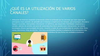 ¿QUÉ ES LA UTILIZACIÓN DE VARIOS
CANALES?
• Utilización de diversos canalesEn la formación online se pretende que los alumnos que sean capaces de
anticiparse creati vamente, de aprender por sí mismos y organizarse los tiempos, que propongan, discutan y
lieguen a acuerdos, intercamblen información: en definitiva, que desarrollen habilidades cooperativas y
sociales, además de asimilar una serie de contenidos.Para hacer posible estas interacciones, las nuevas
tecnologias ofrecen oportunidades de comu- nicación a través de una multiplicidad de canales (chot, foros,
comeo electrónico, listas de distribu- ción Estas posibilidades facilitan la adaptación de la formación a las
necesidades y caracteristicas de los alumnos, favoreciéndose de esta forma una verdadera enseñanza
individualizada
 